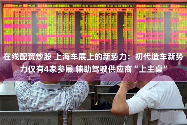 在线配资炒股 上海车展上的新势力：初代造车新势力仅有4家参展 辅助驾驶供应商“上主桌”