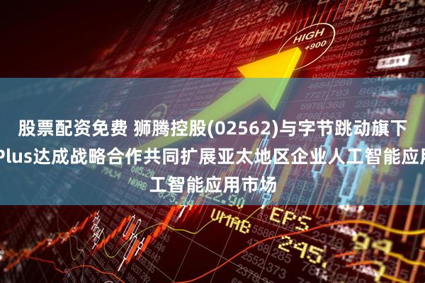 股票配资免费 狮腾控股(02562)与字节跳动旗下BytePlus达成战略合作共同扩展亚太地区企业人工智能应用市场