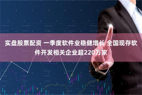 实盘股票配资 一季度软件业稳健增长 全国现存软件开发相关企业超220万家