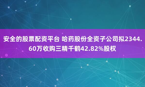 安全的股票配资平台 哈药股份全资子公司拟2344.60万收购三精千鹤42.82%股权