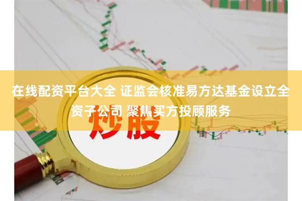 在线配资平台大全 证监会核准易方达基金设立全资子公司 聚焦买方投顾服务