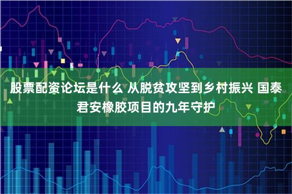 股票配资论坛是什么 从脱贫攻坚到乡村振兴 国泰君安橡胶项目的九年守护