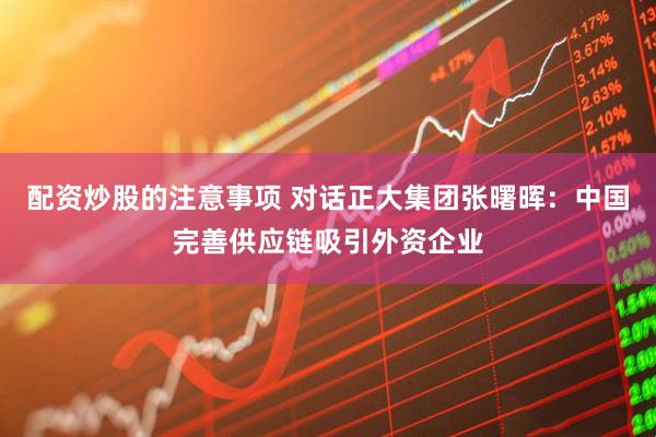 配资炒股的注意事项 对话正大集团张曙晖：中国完善供应链吸引外资企业