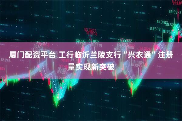 厦门配资平台 工行临沂兰陵支行“兴农通”注册量实现新突破