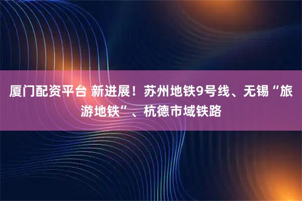 厦门配资平台 新进展！苏州地铁9号线、无锡“旅游地铁”、杭德市域铁路
