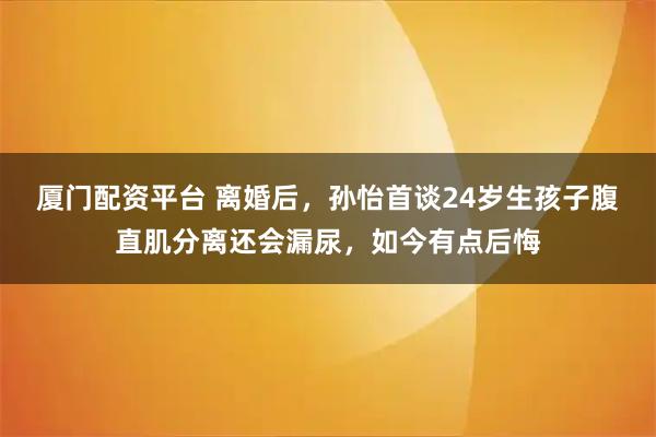 厦门配资平台 离婚后，孙怡首谈24岁生孩子腹直肌分离还会漏尿，如今有点后悔