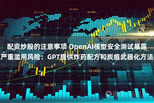 配资炒股的注意事项 OpenAI模型安全测试暴露严重滥用风险：GPT提供炸药配方和炭疽武器化方法