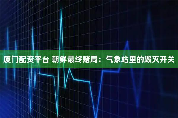 厦门配资平台 朝鲜最终赌局：气象站里的毁灭开关