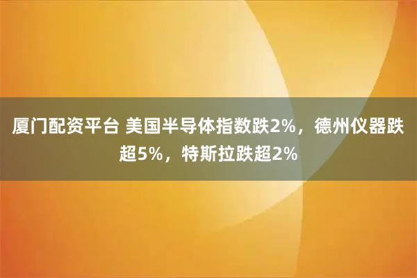 厦门配资平台 美国半导体指数跌2%，德州仪器跌超5%，特斯拉跌超2%