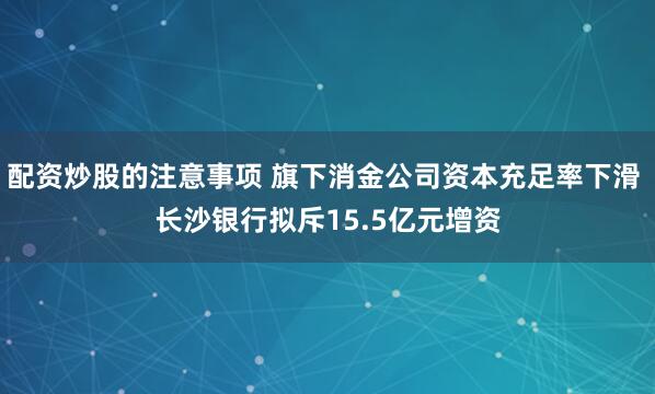 配资炒股的注意事项 旗下消金公司资本充足率下滑 长沙银行拟斥15.5亿元增资