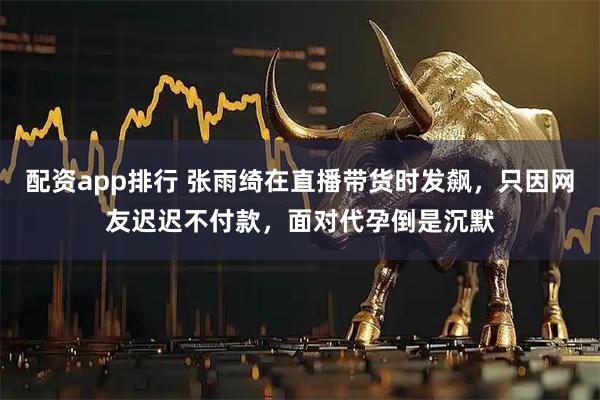配资app排行 张雨绮在直播带货时发飙，只因网友迟迟不付款，面对代孕倒是沉默